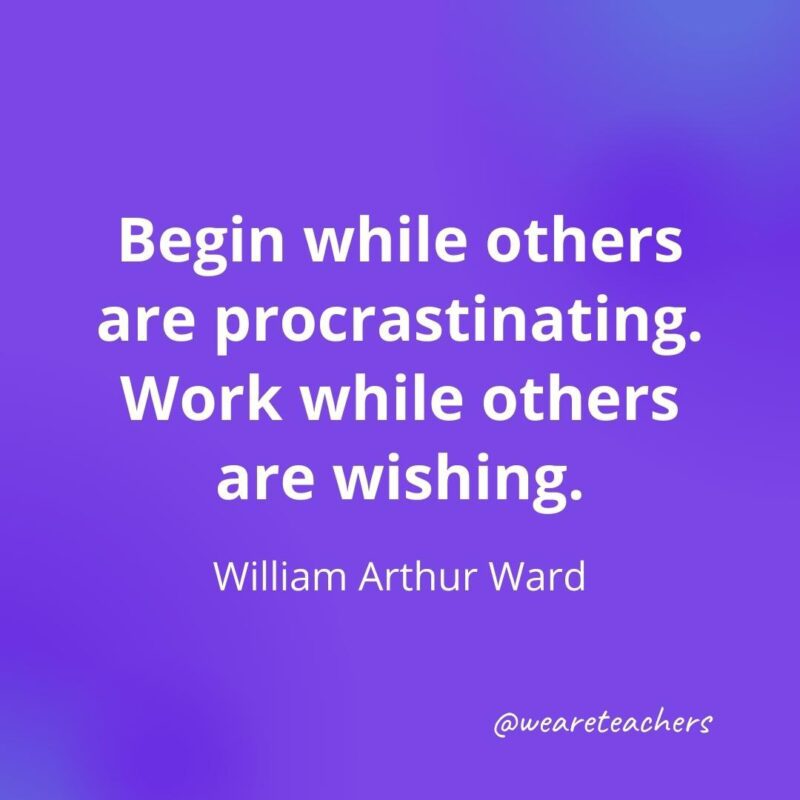 Begin while others are procrastinating. Work while others are wishing. —William Arthur Ward