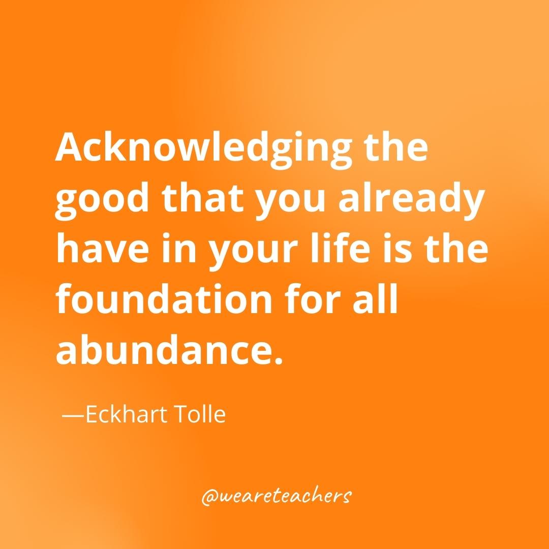 Acknowledging the good that you already have in your life is the foundation for all abundance. —Eckhart Tolle