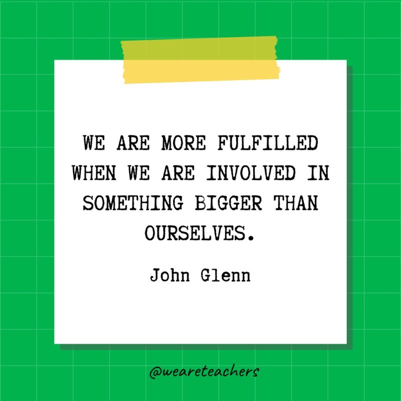 We are more fulfilled when we are involved in something bigger than ourselves. - John Glenn