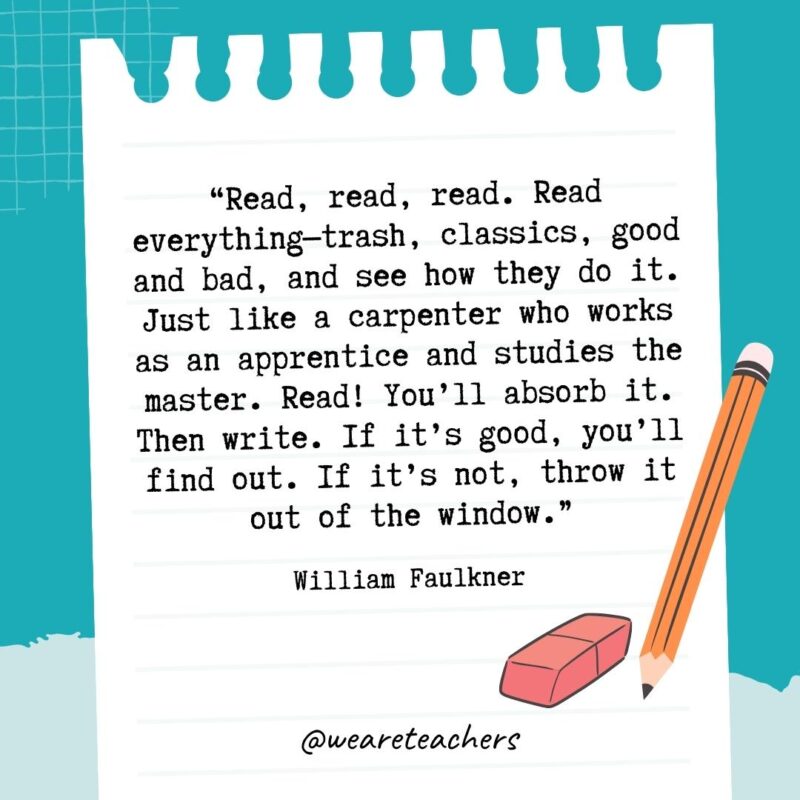 Read, read, read. Read everything—trash, classics, good and bad, and see how they do it. Just like a carpenter who works as an apprentice and studies the master. Read! You'll absorb it. Then write. If it's good, you'll find out. If it's not, throw it out of the window.