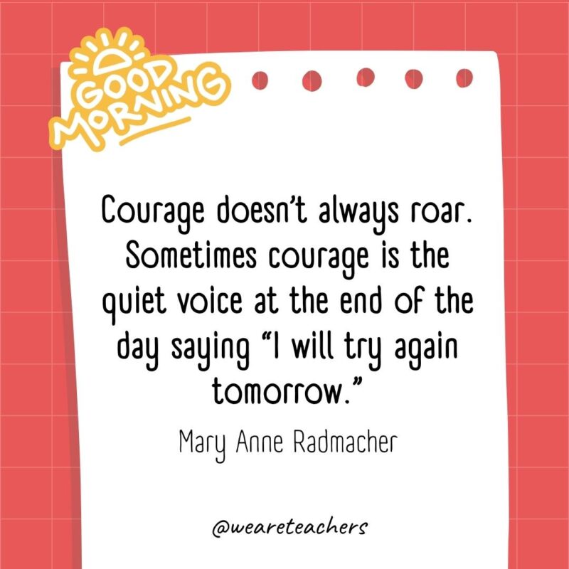 Courage doesn’t always roar. Sometimes courage is the quiet voice at the end of the day saying "I will try again tomorrow." ― Mary Anne Radmacher
