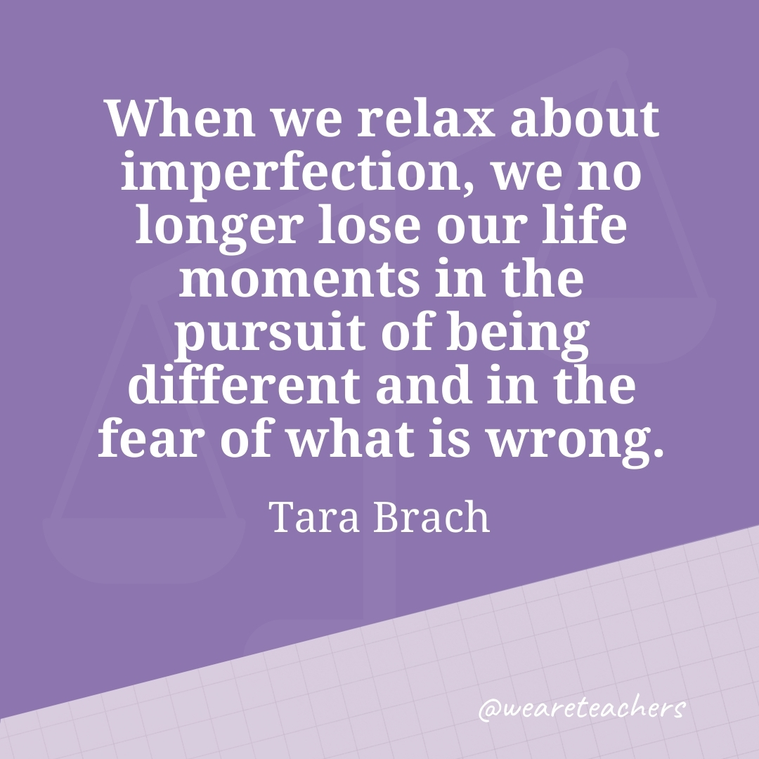 When we relax about imperfection, we no longer lose our life moments in the pursuit of being different and in the fear of what is wrong. —Tara Brach 