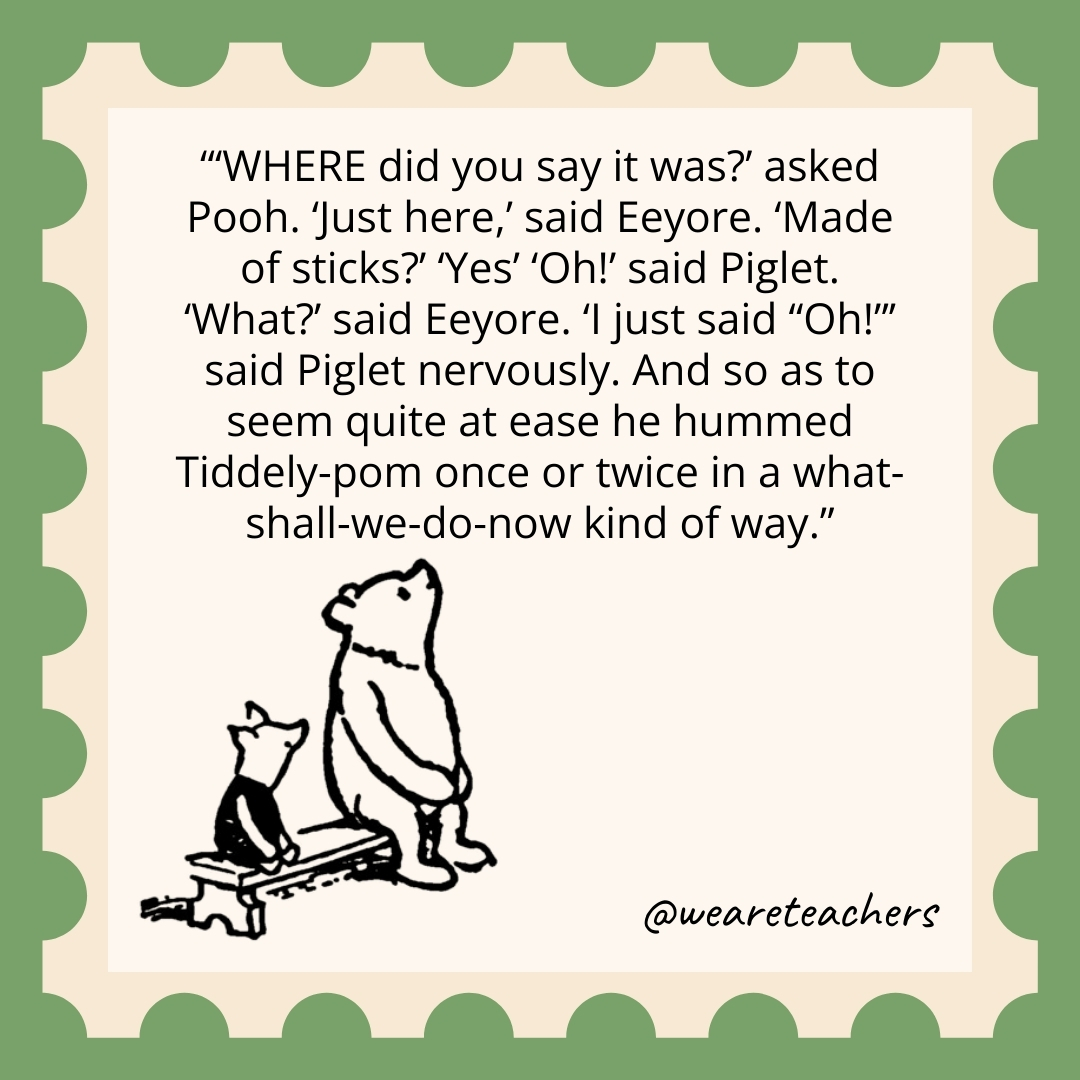 'WHERE did you say it was?’ asked Pooh. 'Just here,' said Eeyore. 'Made of sticks?' 'Yes' 'Oh!' said Piglet. 'What?' said Eeyore. 'I just said "Oh!"’ said Piglet nervously. And so as to seem quite at ease he hummed Tiddely-pom once or twice in a what-shall-we-do-now kind of way.
