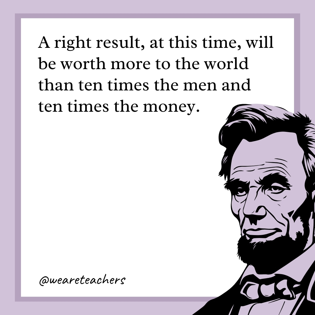 A right result, at this time, will be worth more to the world than ten times the men and ten times the money.- abraham lincoln quotes