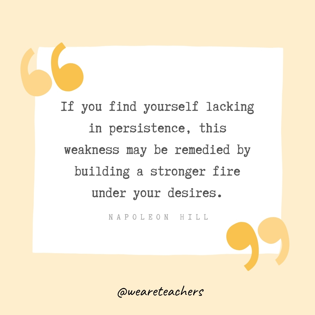 If you find yourself lacking in persistence, this weakness may be remedied by building a stronger fire under your desires. -Napoleon Hill