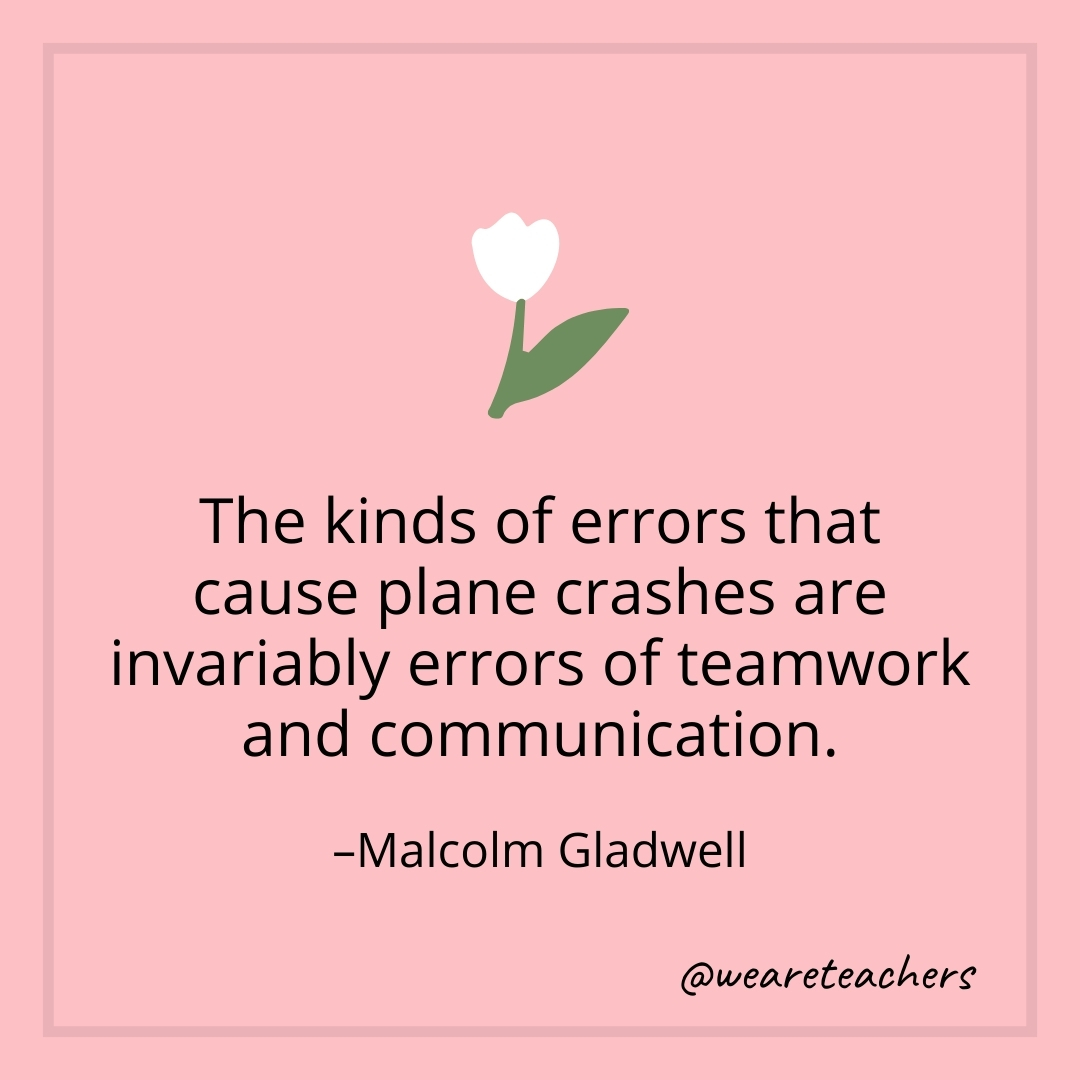 The kinds of errors that cause plane crashes are invariably errors of teamwork and communication. – Malcolm Gladwell- teamwork quotes