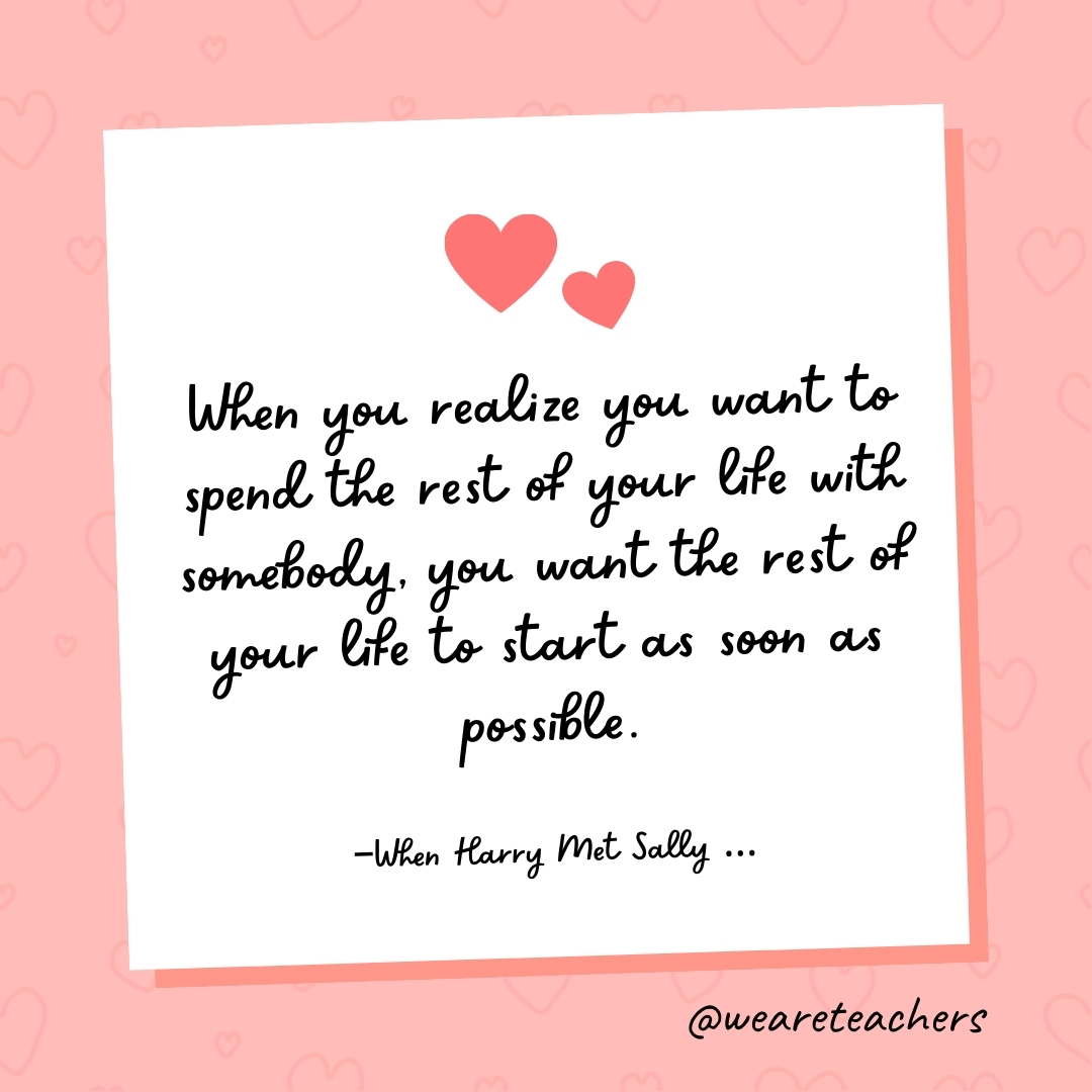 When you realize you want to spend the rest of your life with somebody, you want the rest of your life to start as soon as possible. —When Harry Met Sally ...