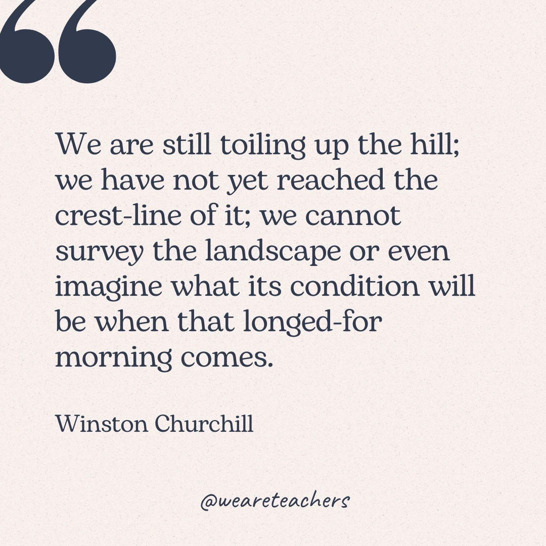 We are still toiling up the hill; we have not yet reached the crest-line of it; we cannot survey the landscape or even imagine what its condition will be when that longed-for morning comes. -Winston Churchill