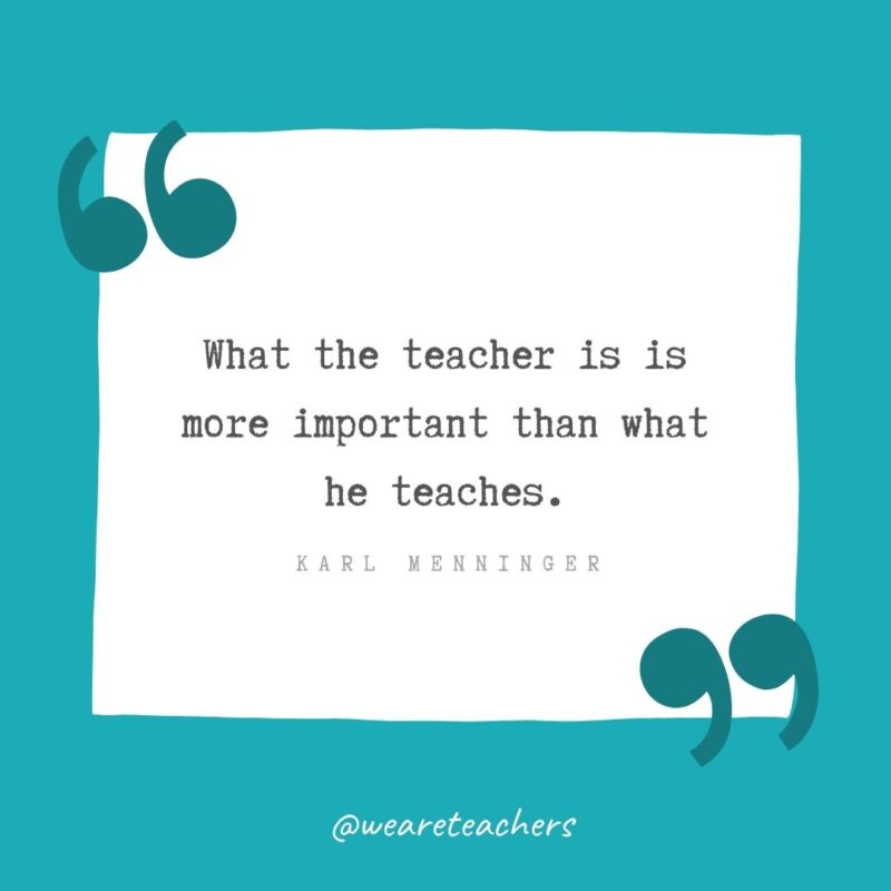 What the teacher is is more important than what he teaches. —Karl Menninger