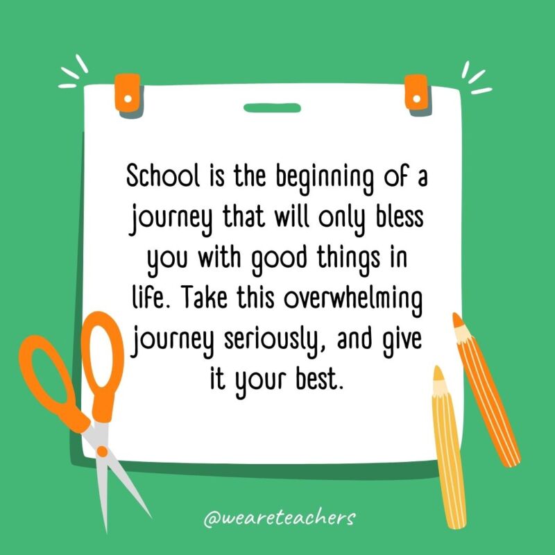 School is the beginning of a journey that will only bless you with good things in life. Take this overwhelming journey seriously, and give it your best.