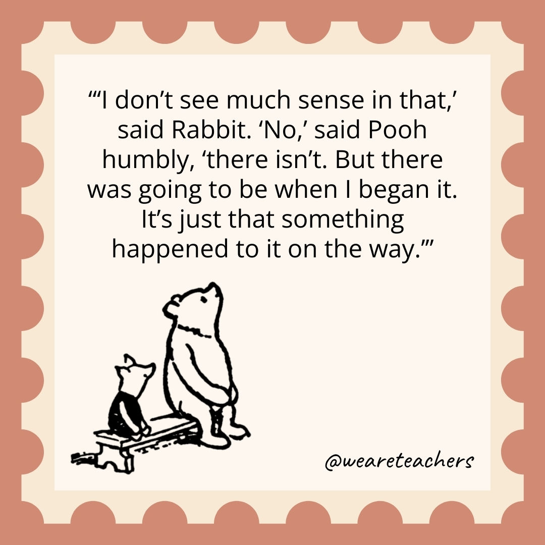 'I don't see much sense in that,' said Rabbit. 'No,' said Pooh humbly, 'there isn't. But there was going to be when I began it. It's just that something happened to it on the way.’