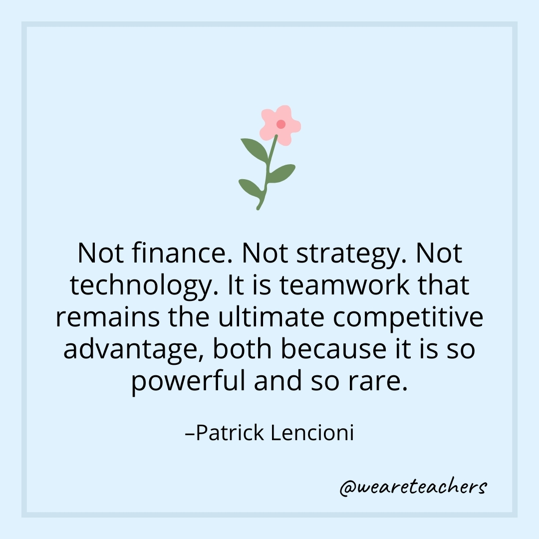 Not finance. Not strategy. Not technology. It is teamwork that remains the ultimate competitive advantage, both because it is so powerful and so rare. – Patrick Lencioni