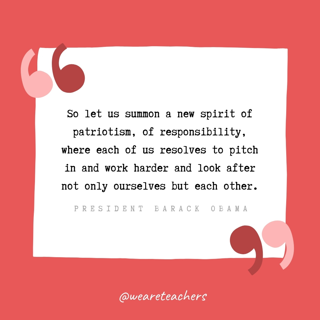 So let us summon a new spirit of patriotism, of responsibility, where each of us resolves to pitch in and work harder and look after not only ourselves but each other. -President Barack Obama