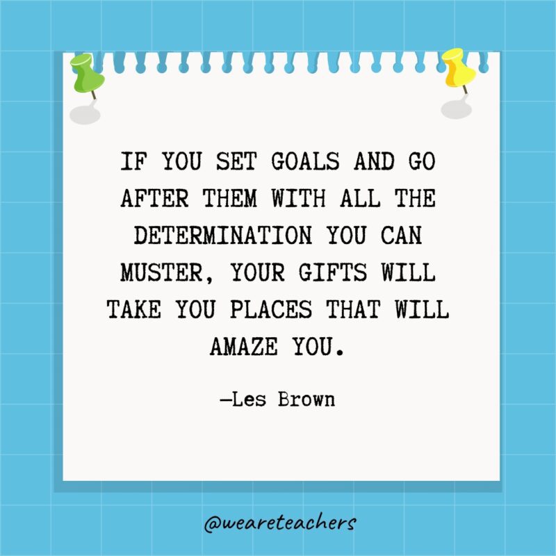 “Your goals are the road maps that guide you and show you what is possible for your life.” —Les Brown