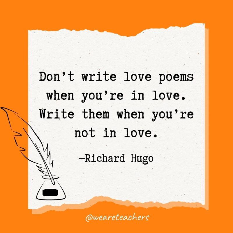 Don’t write love poems when you’re in love. Write them when you’re not in love. —Richard Hugo