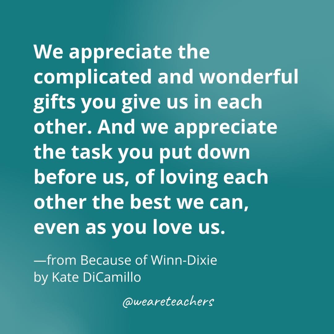 We appreciate the complicated and wonderful gifts you give us in each other. And we appreciate the task you put down before us, of loving each other the best we can, even as you love us. —from Because of Winn-Dixie by Kate DiCamillo