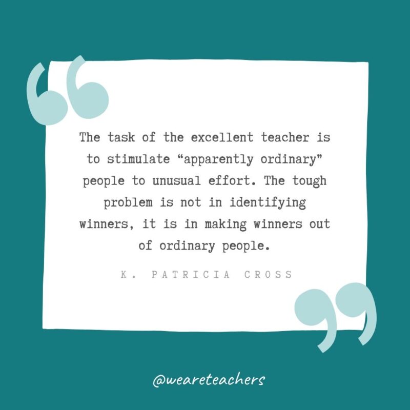The task of the excellent teacher is to stimulate apparently ordinary people to unusual effort. The tough problem is not in identifying winners, it is in making winners out of ordinary people. —K. Patricia Cross- Teacher Appreciation Quotes