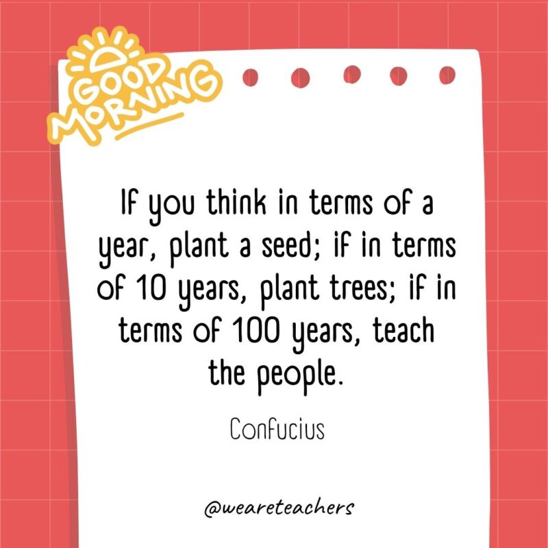 If you think in terms of a year, plant a seed; if in terms of 10 years, plant trees; if in terms of 100 years, teach the people. ― Confucius