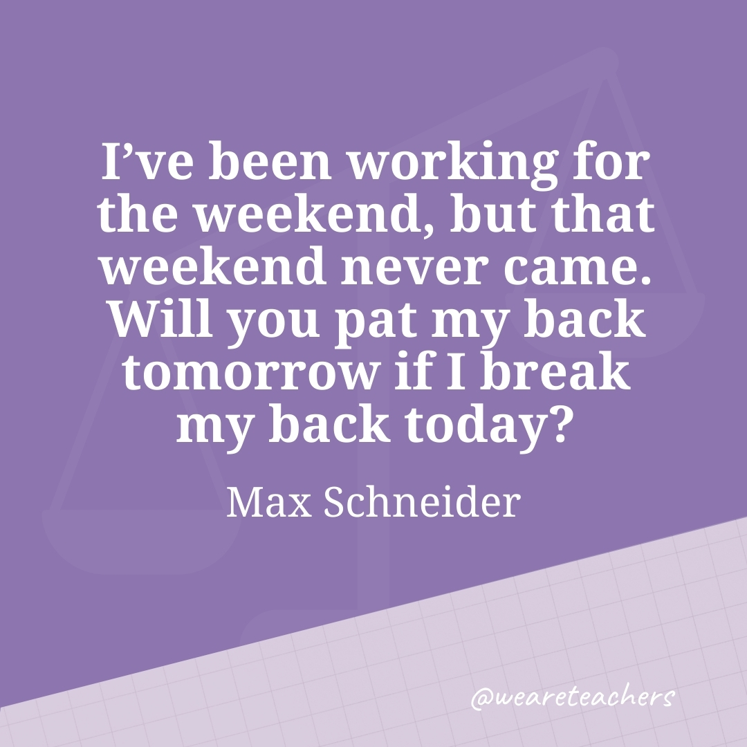 I've been working for the weekend, but that weekend never came. Will you pat my back tomorrow if I break my back today? —Max Schneider