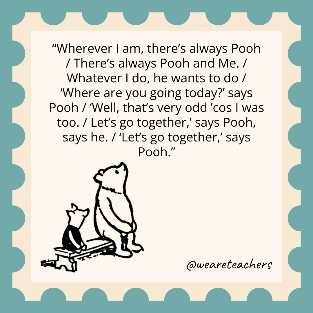 Wherever I am, there's always Pooh / There's always Pooh and Me. / Whatever I do, he wants to do / 'Where are you going today?' says Pooh / 'Well, that's very odd ’cos I was too. / Let's go together,' says Pooh, says he. / 'Let's go together,' says Pooh.