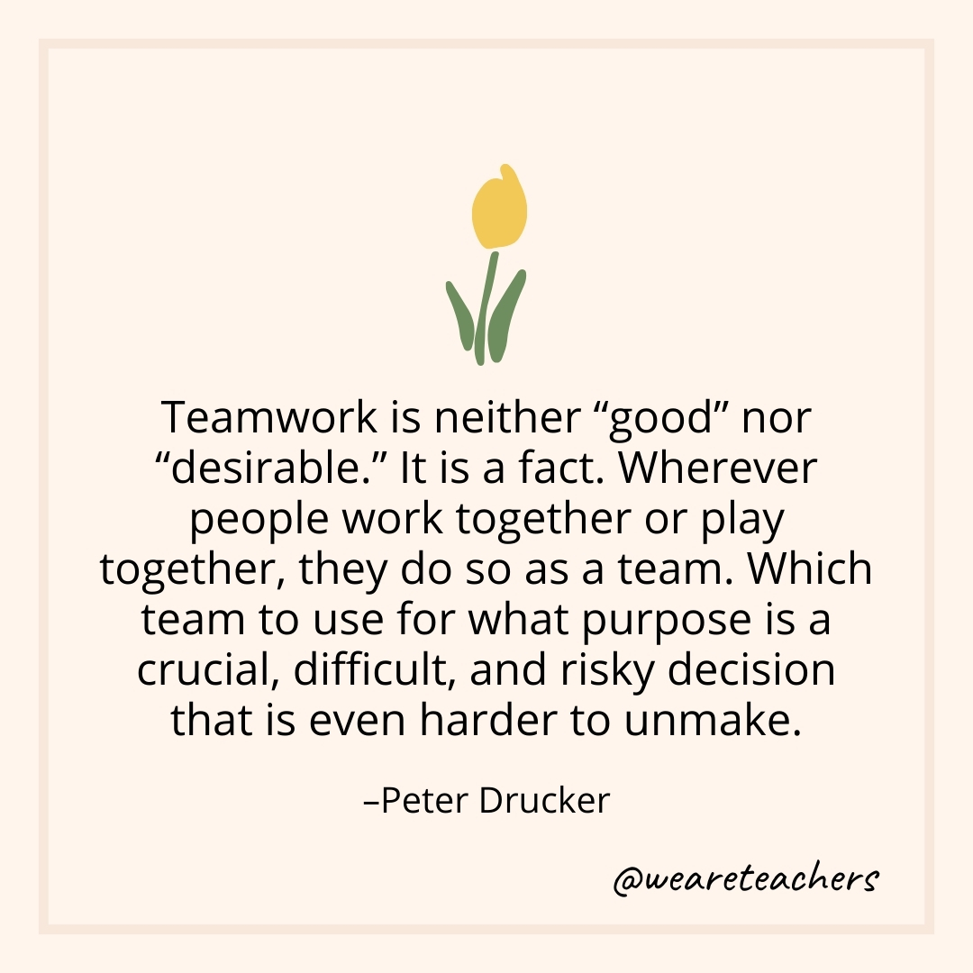 Teamwork is neither "good" nor "desirable." It is a fact. Wherever people work together or play together, they do so as a team. Which team to use for what purpose is a crucial, difficult, and risky decision that is even harder to unmake. – Peter Drucker