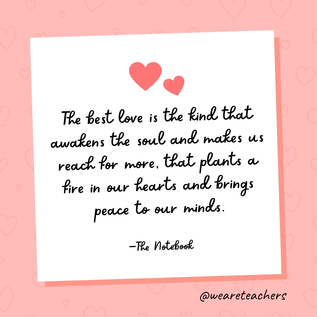 The best love is the kind that awakens the soul and makes us reach for more, that plants a fire in our hearts and brings peace to our minds. —The Notebook