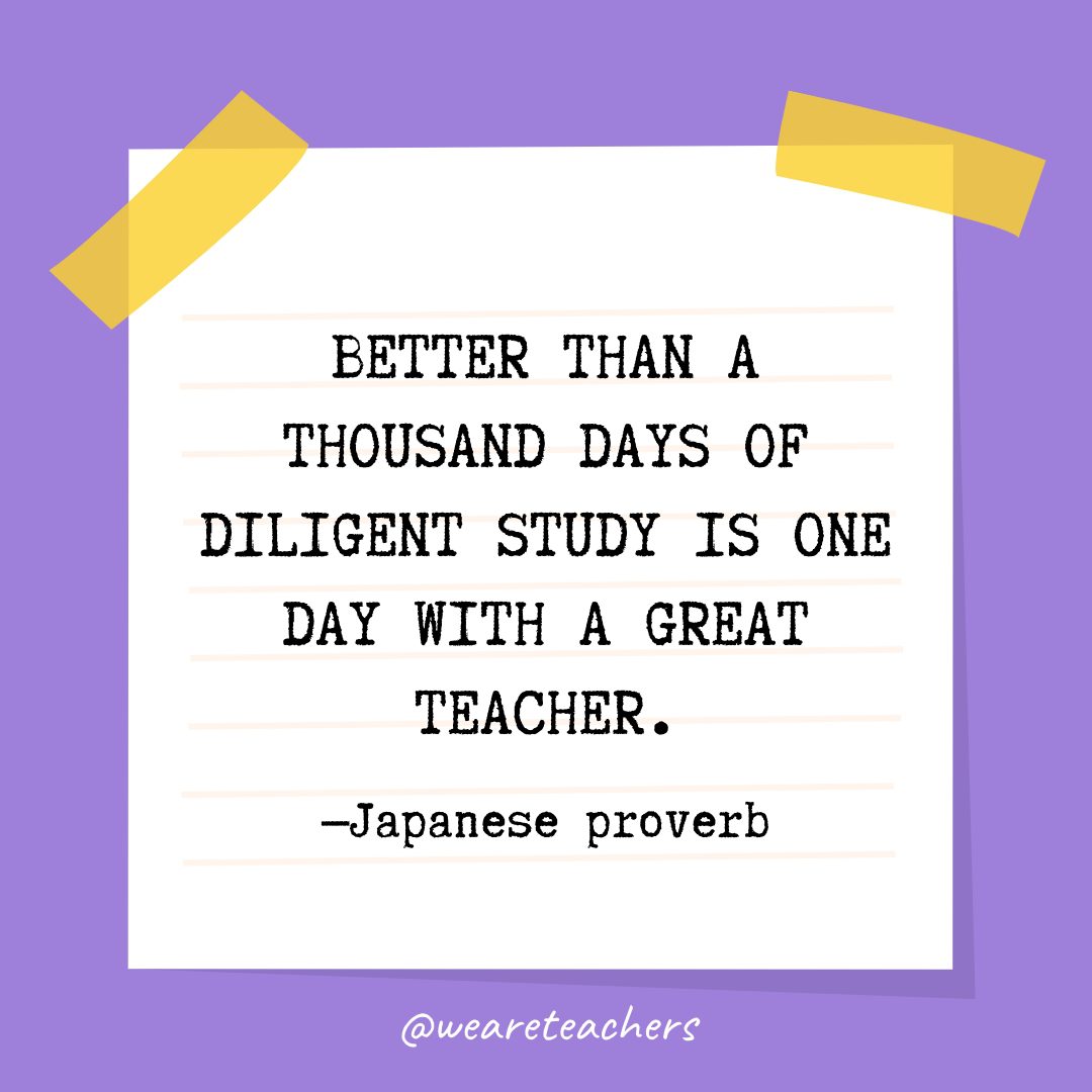“Better than a thousand days of diligent study is one day with a great teacher.” —Japanese proverb