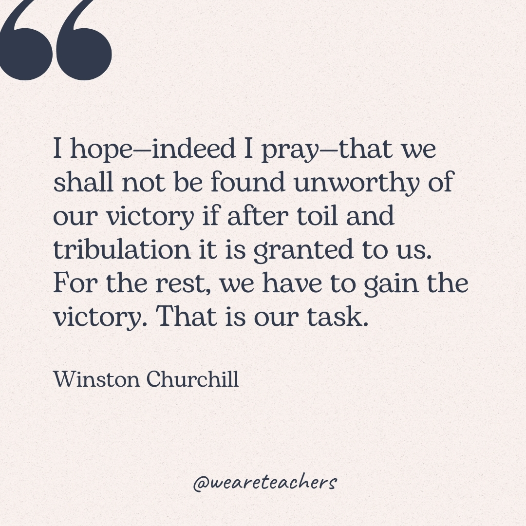 I hope—indeed I pray—that we shall not be found unworthy of our victory if after toil and tribulation it is granted to us. For the rest, we have to gain the victory. That is our task. -Winston Churchill