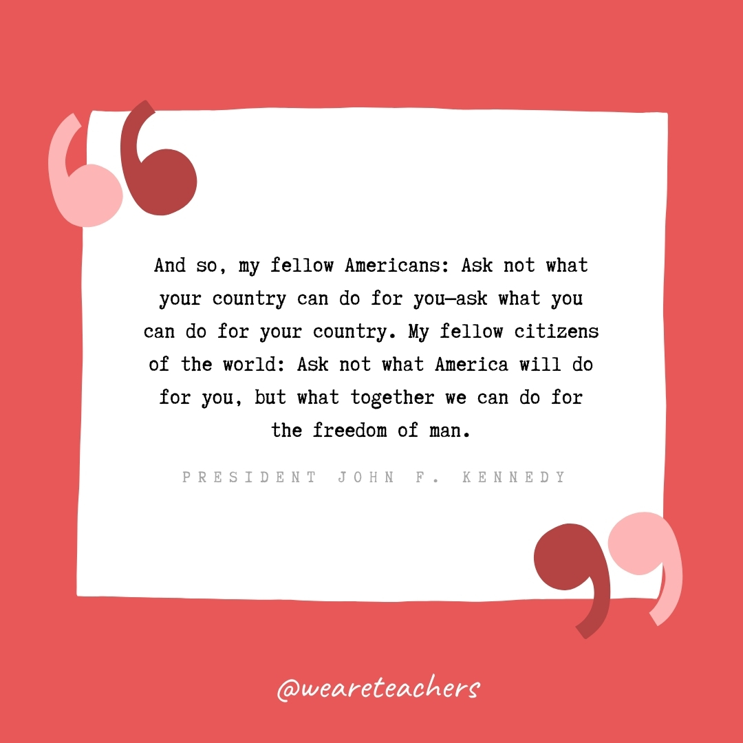 And so, my fellow Americans: Ask not what your country can do for you—ask what you can do for your country. My fellow citizens of the world: Ask not what America will do for you, but what together we can do for the freedom of man. -President John F. Kennedy- volunteering quotes