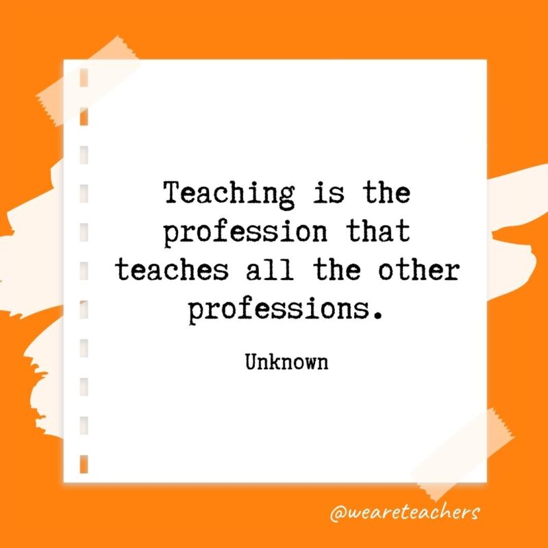 Teaching is the profession that teaches all the other professions. —Unknown