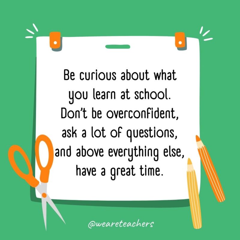 Be curious about what you learn at school. Don’t be overconfident, ask a lot of questions, and above everything else, have a great time.