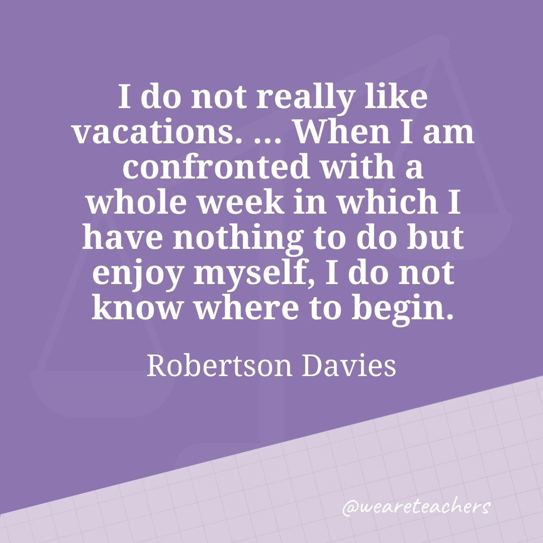 I do not really like vacations. ... When I am confronted with a whole week in which I have nothing to do but enjoy myself, I do not know where to begin. —Robertson Davies- work life balance quotes