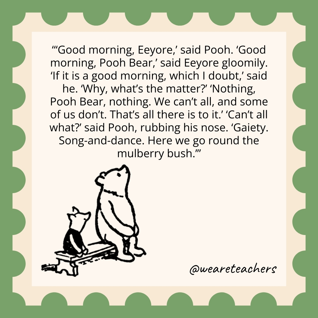 Good morning, Eeyore,' said Pooh. 'Good morning, Pooh Bear,' said Eeyore gloomily. 'If it is a good morning, which I doubt,' said he. 'Why, what's the matter?' 'Nothing, Pooh Bear, nothing. We can't all, and some of us don't. That's all there is to it.' 'Can't all what?' said Pooh, rubbing his nose. 'Gaiety. Song-and-dance. Here we go round the mulberry bush.’