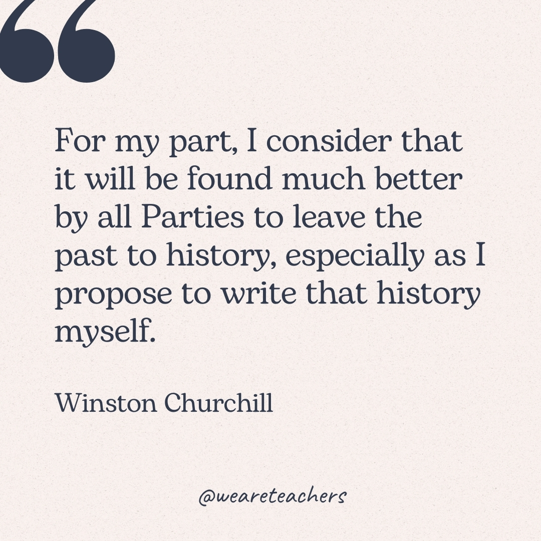 For my part, I consider that it will be found much better by all Parties to leave the past to history, especially as I propose to write that history myself. -Winston Churchill