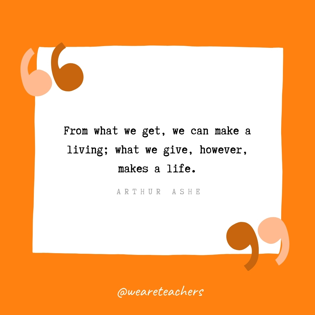 From what we get, we can make a living; what we give, however, makes a life. -Arthur Ashe