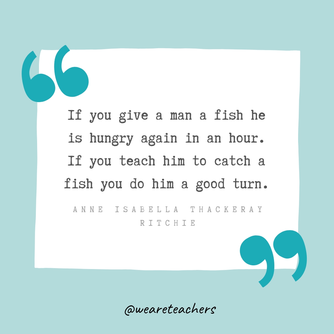 If you give a man a fish he is hungry again in an hour. If you teach him to catch a fish you do him a good turn. —Anne Isabella Thackeray Ritchie