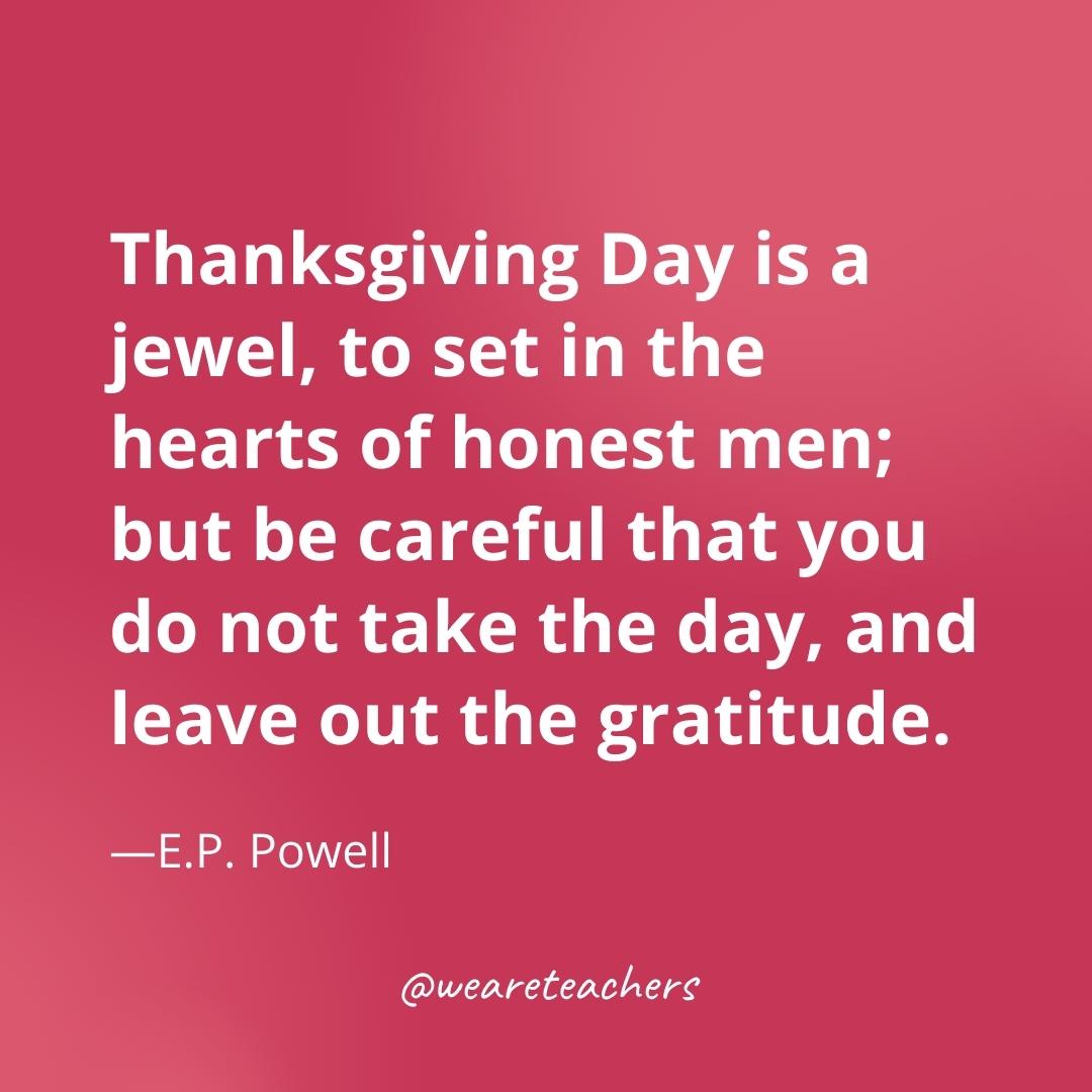 Thanksgiving Day is a jewel, to set in the hearts of honest men; but be careful that you do not take the day, and leave out the gratitude. —E.P. Powell- gratitude quotes