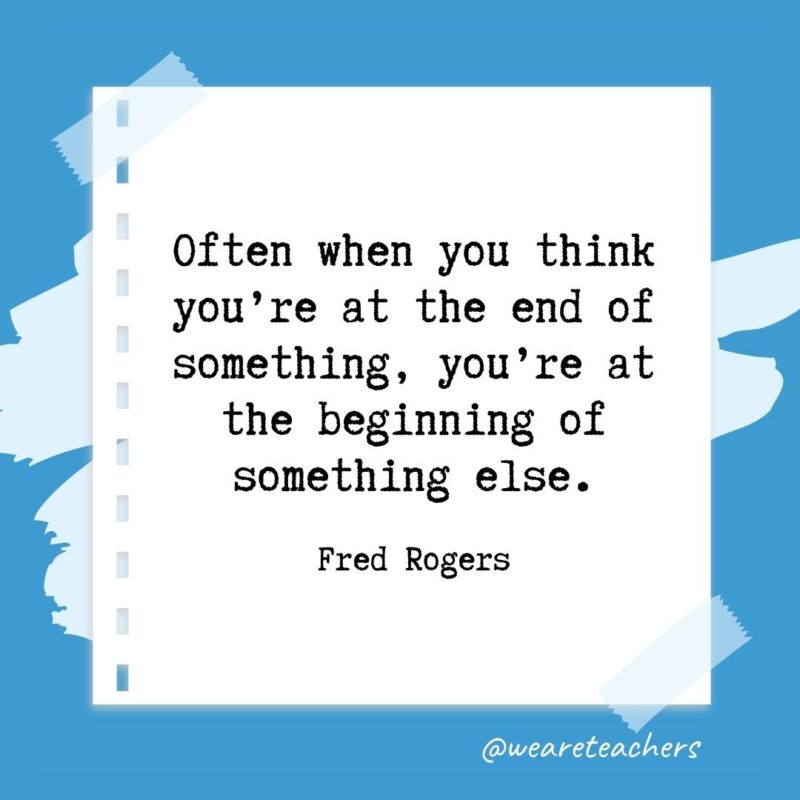 Often when you think you’re at the end of something, you’re at the beginning of something else. —Fred Rogers