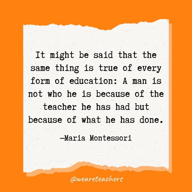 It might be said that the same thing is true of every form of education: A man is not who he is because of the teacher he has had but because of what he has done.- Maria Montessori quotes