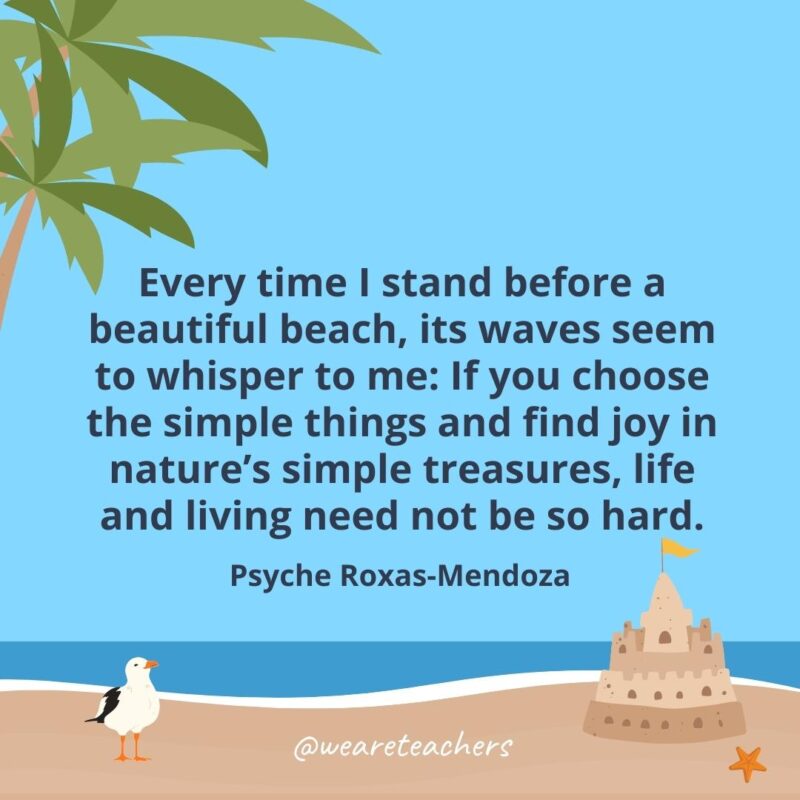 Every time I stand before a beautiful beach, its waves seem to whisper to me: If you choose the simple things and find joy in nature’s simple treasures, life and living need not be so hard.