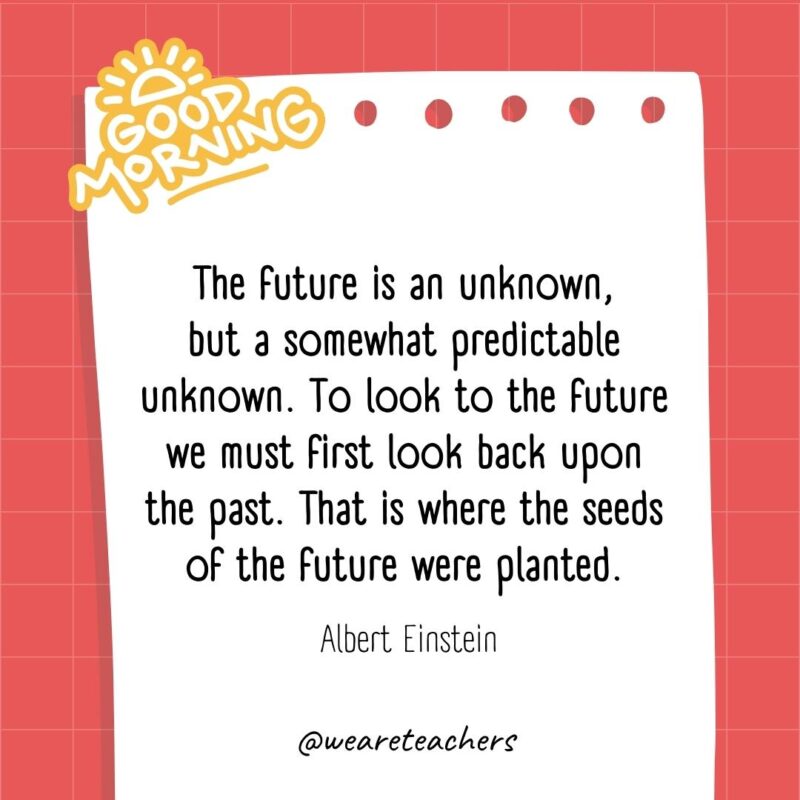 The future is an unknown, but a somewhat predictable unknown. To look to the future we must first look back upon the past. That is where the seeds of the future were planted. ― Albert Einstein