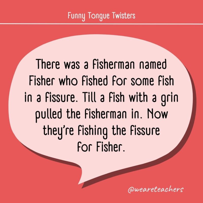 There was a fisherman named Fisher who fished for some fish in a fissure. Till a fish with a grin pulled the fisherman in. Now they’re fishing the fissure for Fisher.
