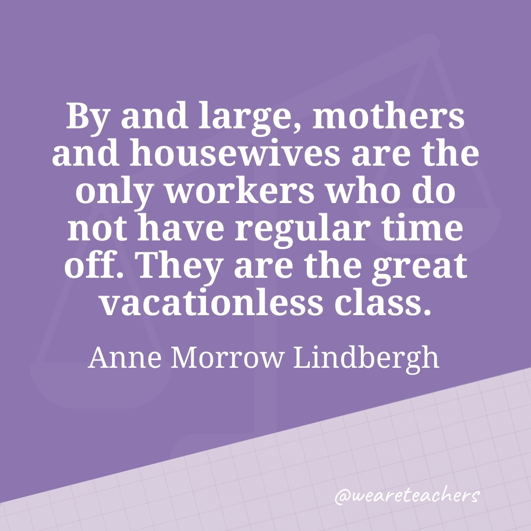 By and large, mothers and housewives are the only workers who do not have regular time off. They are the great vacationless class. —Anne Morrow Lindbergh