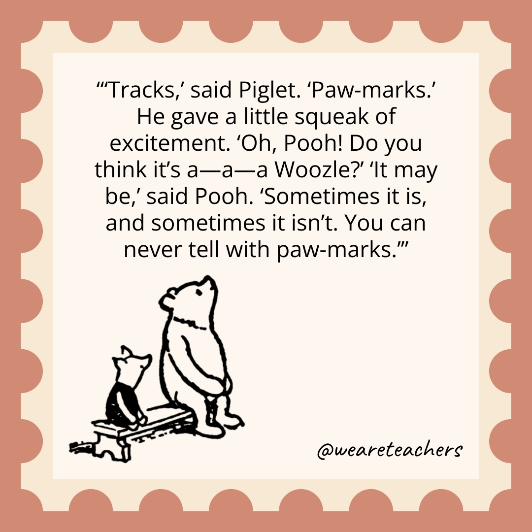 Tracks,' said Piglet. 'Paw-marks.' He gave a little squeak of excitement. 'Oh, Pooh! Do you think it's a—a—a Woozle?' 'It may be,' said Pooh. 'Sometimes it is, and sometimes it isn't. You can never tell with paw-marks.
