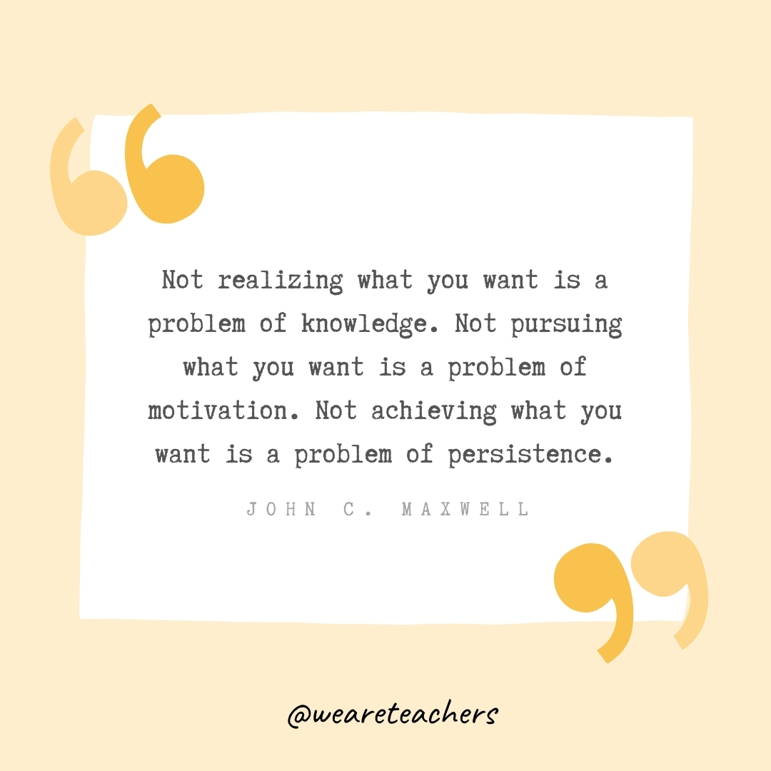 Not realizing what you want is a problem of knowledge. Not pursuing what you want is a problem of motivation. Not achieving what you want is a problem of persistence. -John C. Maxwell