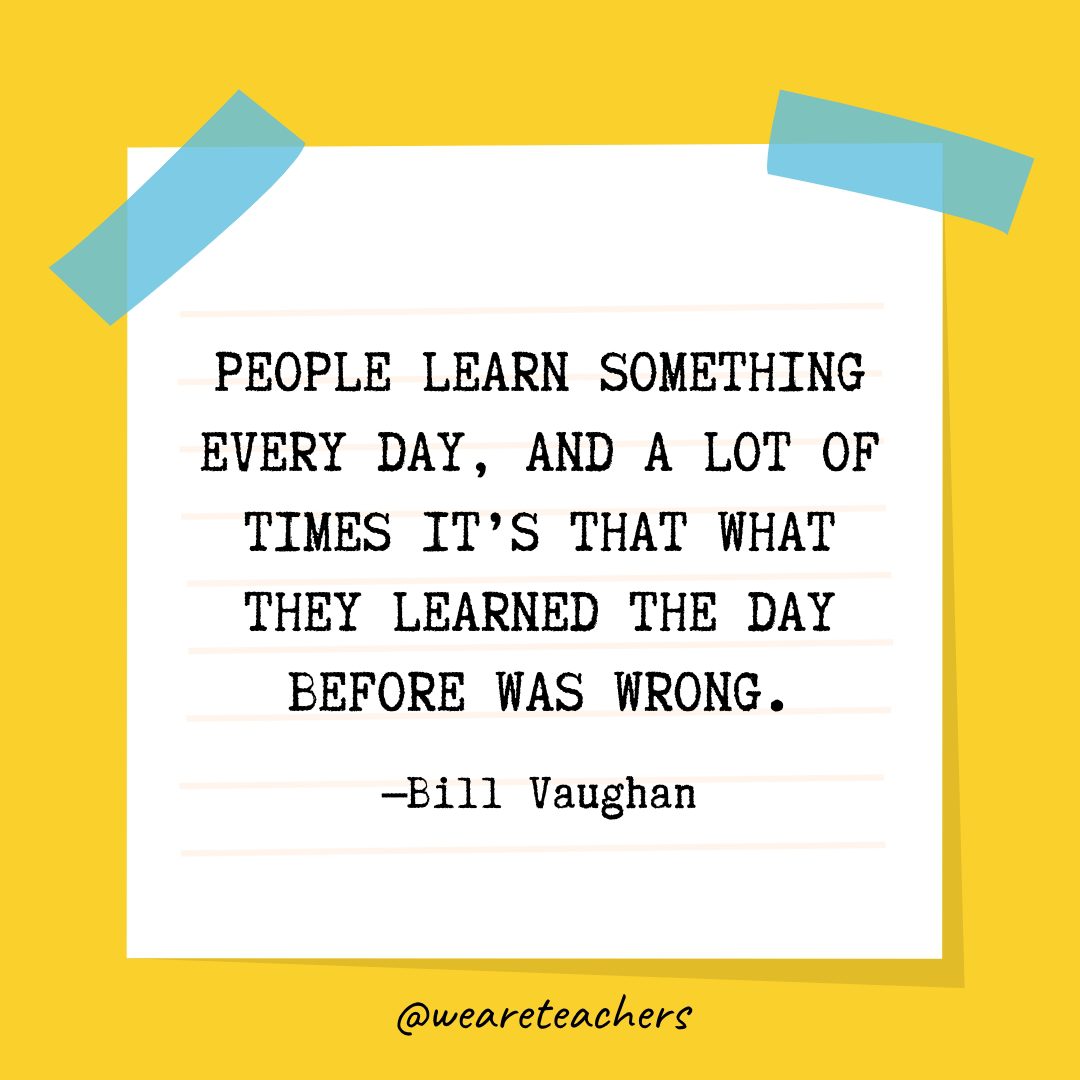 “People learn something every day, and a lot of times it’s that what they learned the day before was wrong.” —Bill Vaughan- Quotes About Education