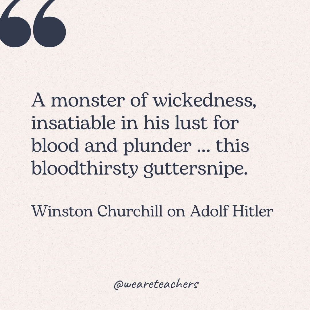 A monster of wickedness, insatiable in his lust for blood and plunder ... this bloodthirsty guttersnipe. -Winston Churchill on Adolf Hitler