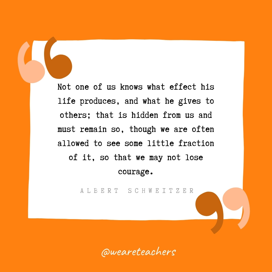 Not one of us knows what effect his life produces, and what he gives to others; that is hidden from us and must remain so, though we are often allowed to see some little fraction of it, so that we may not lose courage. -Albert Schweitzer- volunteering quotes