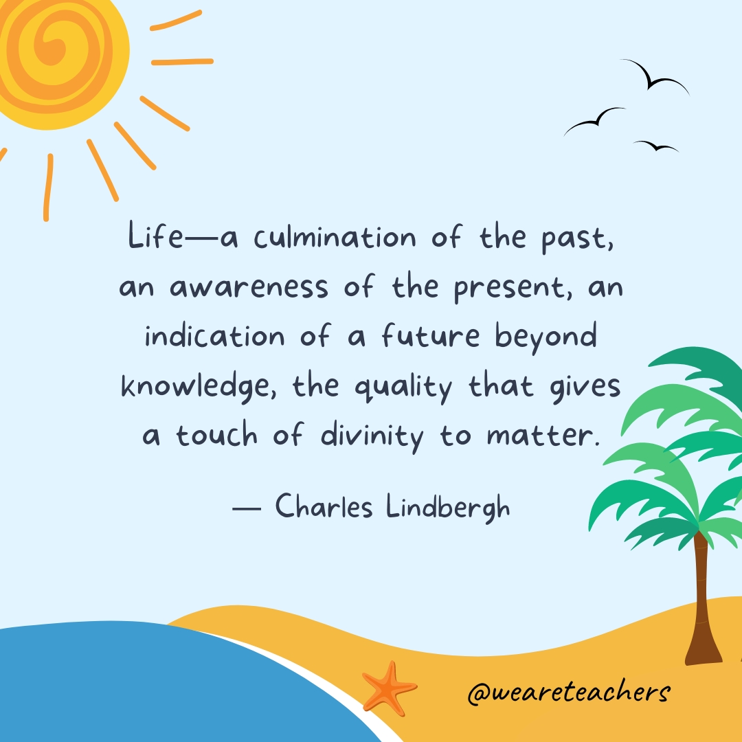 Life—a culmination of the past, an awareness of the present, an indication of a future beyond knowledge, the quality that gives a touch of divinity to matter.- End of School Year Quotes