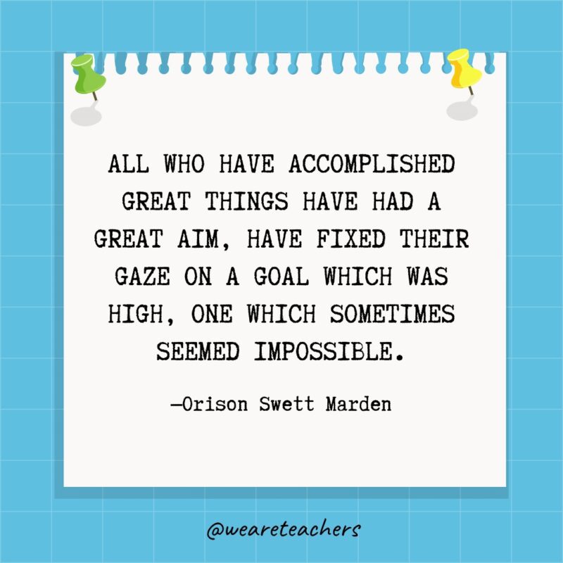 All who have accomplished great things have had a great aim, have fixed their gaze on a goal which was high, one which sometimes seemed impossible.